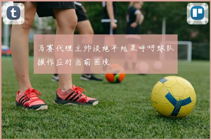 马赛代理主帅谈绝平结果呼吁球队振作应对当前困境