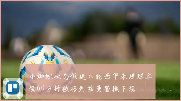 小蜘蛛状态低迷六轮西甲未进球本场60分钟被格列兹曼替换下场
