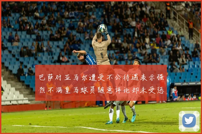 巴萨对亚马尔遭受不公待遇表示强烈不满皇马球员随意评论却未受惩罚