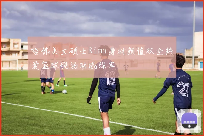 哈佛美女硕士Rima身材颜值双全热爱篮球现场助威绿军