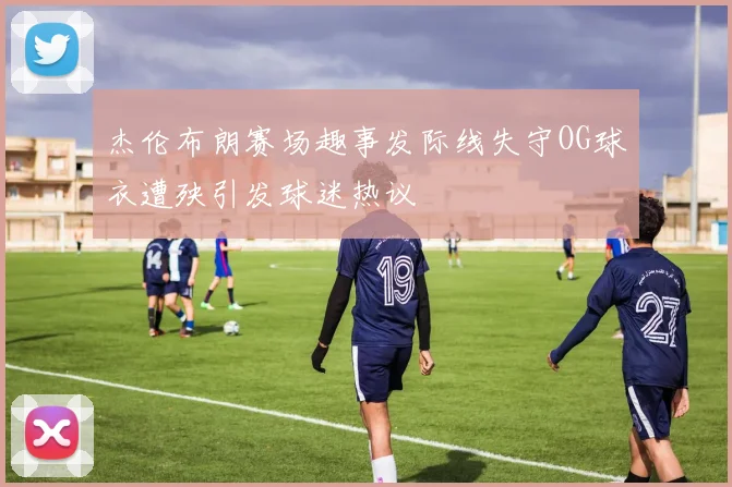 杰伦布朗赛场趣事发际线失守OG球衣遭殃引发球迷热议