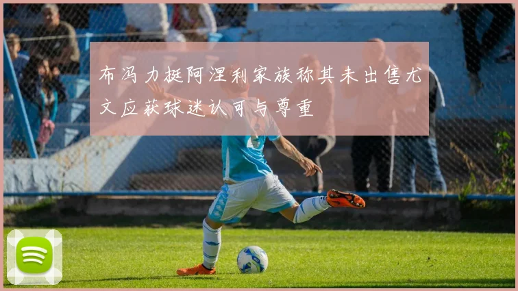 布冯力挺阿涅利家族称其未出售尤文应获球迷认可与尊重