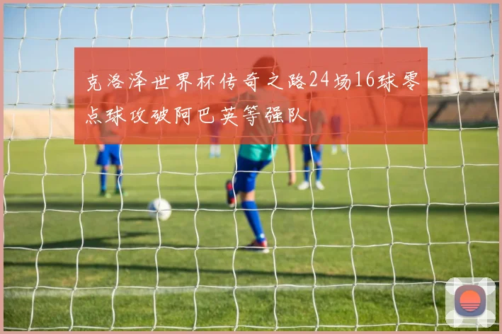 克洛泽世界杯传奇之路24场16球零点球攻破阿巴英等强队