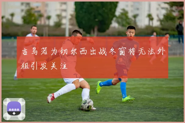 吉乌若为切尔西出战冬窗将无法外租引发关注