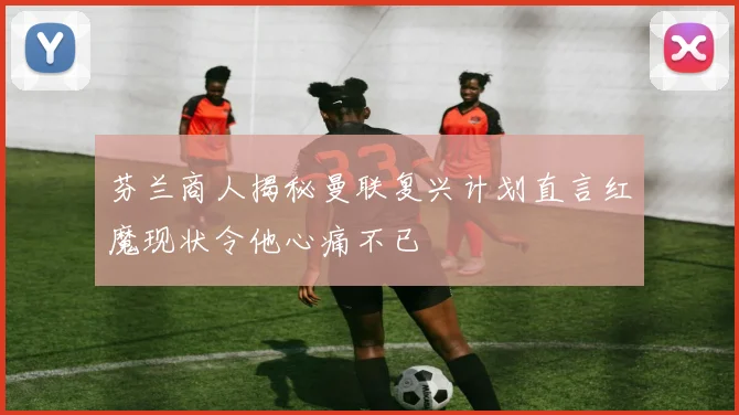 芬兰商人揭秘曼联复兴计划直言红魔现状令他心痛不已