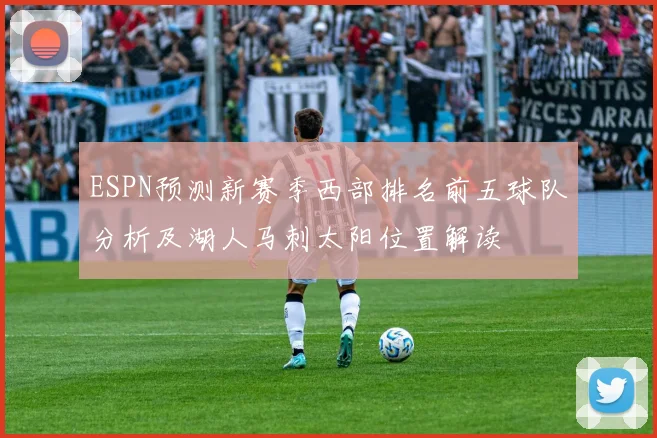 ESPN预测新赛季西部排名前五球队分析及湖人马刺太阳位置解读