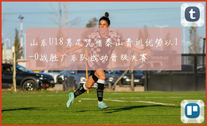 山东U18男足凭借泰山青训优势以1-0战胜广东队成功晋级决赛