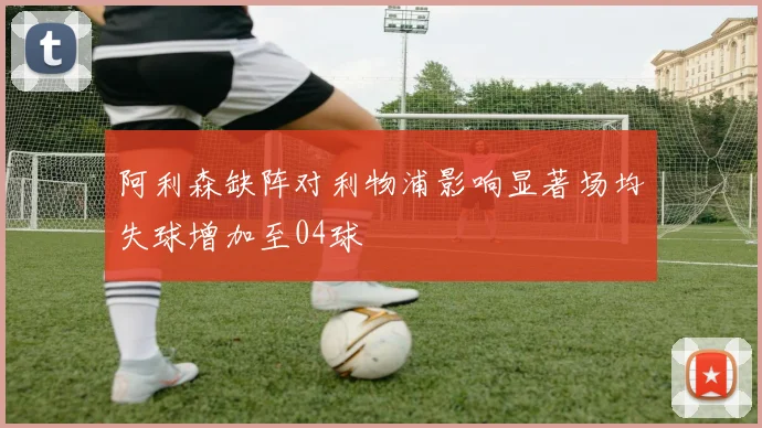 阿利森缺阵对利物浦影响显著场均失球增加至04球