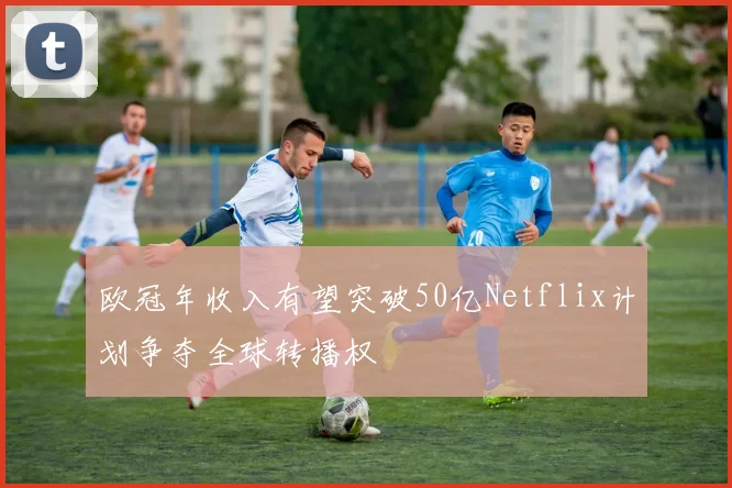 欧冠年收入有望突破50亿Netflix计划争夺全球转播权