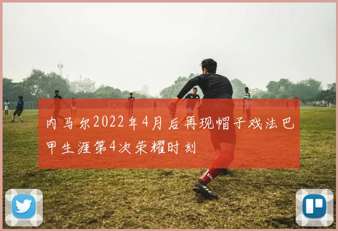 内马尔2022年4月后再现帽子戏法巴甲生涯第4次荣耀时刻