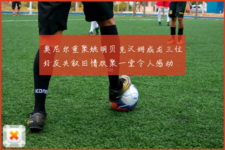 奥尼尔重聚姚明贝克汉姆成龙三位好友共叙旧情欢聚一堂令人感动