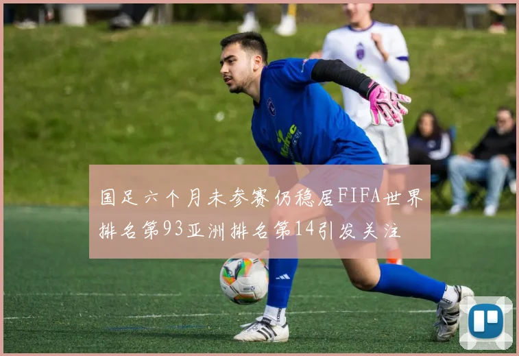 国足六个月未参赛仍稳居FIFA世界排名第93亚洲排名第14引发关注