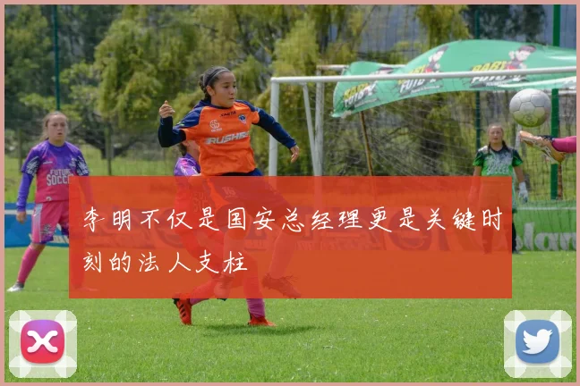 李明不仅是国安总经理更是关键时刻的法人支柱