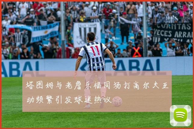 塔图姆与老詹乐福同场打高尔夫互动频繁引发球迷热议