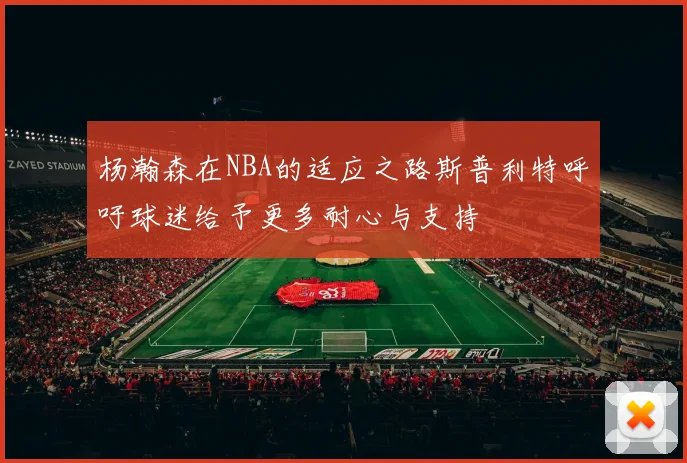 杨瀚森在NBA的适应之路斯普利特呼吁球迷给予更多耐心与支持