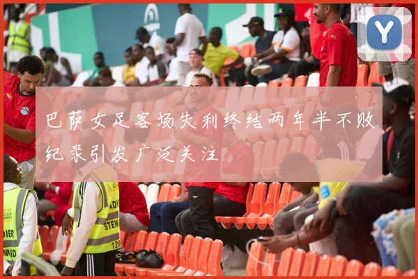巴萨女足客场失利终结两年半不败纪录引发广泛关注