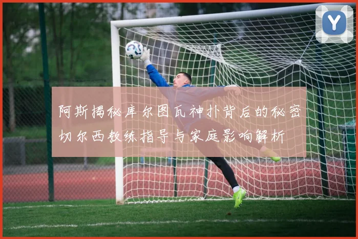 阿斯揭秘库尔图瓦神扑背后的秘密切尔西教练指导与家庭影响解析