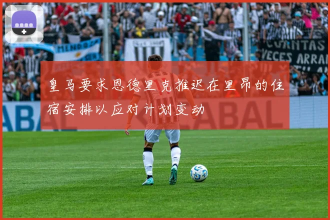 皇马要求恩德里克推迟在里昂的住宿安排以应对计划变动