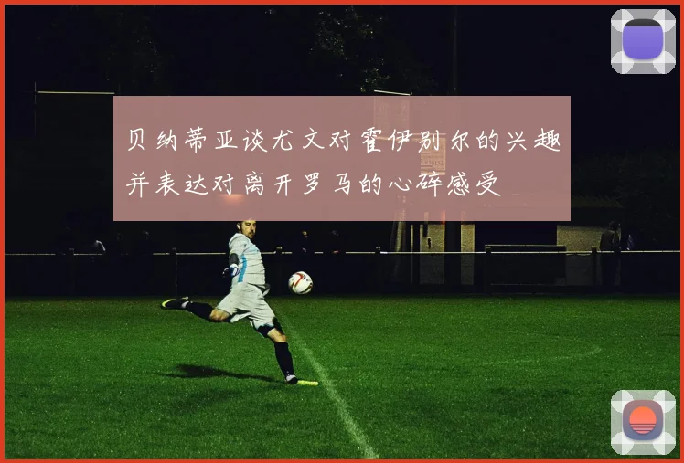 贝纳蒂亚谈尤文对霍伊别尔的兴趣并表达对离开罗马的心碎感受